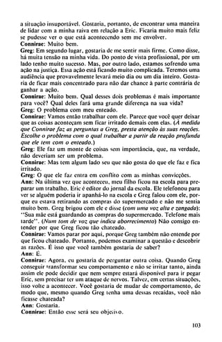 a situado ¡nsuportável. Gostaria, portanto, de encontrar urna maneira
de lidar com a minha raiva em rclacáo a Eric. Ficaria muito mais feliz
se pudesse ver o que está acontecendo sem me envolver.
Connirae: Muito bem.
Greg: Em segundo lugar, gostaria de me sentir mais firme. Como disse,
há muita tensáo na minha vida. Do ponto de vista profissional, por um
lado tenho muito sucesso. Mas, por outro lado, estamos sofrendo urna
acáo na justica. Essa acáo está ficando muito complicada. Teremos urna
audiencia que provavclmente levará meio día ou um dia inteiro. Gosta
ria de ficar mais concentrado para nao dar chance á parte contraria de
ganhar a acáo.
Connirae: Muito bem. Qual desses dois problemas é mais importante
para vocé? Qual deles fará urna grande diferenca na sua vida?
Greg: O problema com meu enteado.
Connirac: Vamos entáo trabalhar com ele. Parece que vocé quer deixar
que as coisas acontceam sem ficar irritado demais com elas. (Á medida
que Connirae faz as pergunías a Greg, presta atenido as sitas reacóes.
Escolhe o problema com o qual trabalhar a partir da reacáo profunda
que ele tem com o enteado.)
Greg: Ele faz um monte de coisas sem importancia, que, na verdade,
nao deveriam ser um problema.
Connirae: Mas tem algum lado sen que nao gosta do que ele faz e fica
irritado.
Greg: O que ele faz entra em confuto com as minhas conviecóes.
Ann: Na última vez que aconteceu, meu filho ficou na escola para pre
parar um trabalho. Eric é editor do jornal da escola. Ele telefonou para
ver se alguém poderia ir apanhá-lo na escola e Greg falou com ele, por
que eu cstava retirando as compras do supermercado e nao me sentía
muito bem. Greg brigou com ele e disse (com urna voz alta e zangada):
"Sua máe está guardando as compras do supermercado. Telefone mais
tarde". (Num tom de voz que indica aborrecimento) Nao consigo en
tender por que Greg ficou táo chateado.
Connirae: Vamos parar por aqui, porque Greg também nao emende por
que ficou chateado. Portanto, podemos examinar a questáo c descobrir
as razocs. É isso que vocé também gostaria de saber?
Ann: É.
Connirae: Agora, eu gostaria de perguntar outra coisa. Quando Greg
conseguir transformar seu comportamento e nao se irritar tanto, ainda
assim ele pode decidir que nem sempre estará disponível para ir pegar
Eric, sem precisar ter um ataque de ñervos. Talvez, em certas situacóes,
isso volte a acontecer. Vocé gostaria de mudar de comportamento, de
modo que, mesmo quando Greg tenha urna dessas recaídas, vocé nao
ficasse chateada?
Ann: Gostaria.
Connirac: Entáo esse será seu objeíivo.
103
 