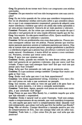 Greg: Eu gostaria de me tornar mais forte e ser congruente com minhas
conviccóes.
Connirae: De que maneira vocé tem sido incongruente com suas convic
cóes?
Greg: Eu me irrito quando ele faz coisas que considero irresponsáveis.
Em vez de abandonar minhas conviccóes sobre o que considero educa
do e o que é um comportamento rcsponsável, gostaria de adquirir urna
maior tolerancia e lembrar que talvez ele ainda nao tenha aprendido a
ser urna pessoa responsável. Gostaria de ser mais paciente e tolerante.
Connirae: Portanto, ele faz coisas que contrariam sua nocáo do que é
educado e vocé gostaria de ter urna reacáo diferente áquilo que ele faz.
Greg: Isto mesmo. Eu nao quero modificar o Eric. Quero modificar mi-
nha reacáo. Quero ser tolerante c paciente.
Connirae: Só há um probleminha com essas duas palavras. Poucas pes-
soas conseguem colocar isso em prática. Poucas pessoas que externa
mente parecem pacientes sentem-se realmente pacientes por dentro. Elas
nao se sentem nem um pouco pacientes, porque geralmente a paciencia
e a tolerancia exigem que a pessoa faca um esforco e contrarié sua incli-
nacáo natural. Geralmente, é muilo difícil ter acesso a esses sentimen-
tos. Portanto, tercmos que tentar outra coisa.
Greg: É para isso que estamos aqui.
Connirae: Entáo, quando seu enteado faz urna dessas coisas, por um
lado vocé gostaria de ser paciente e tolerante, mas por outro vocé fica
irritado. Como é que vocé consegue fazer isso? Em que vocé tem que
pensar para ficar irritado?
Greg: Achq que fico pensando em tudo que já aconteceu antes.
Connirae: É o que acontece comigo também! Consigo ficar muito zan
gada se fizer isso.
Greg: Entáo vocé acha que esse é um bom aquecimento?
Connirae: Um ótimo aquecimento! (Greg, Connirae e Ann riem.) En
táo vocé pensa cm tudo o que aconteceu no passado.
Greg: Isso mesmo, em todas as vezes em que pedi a ele para fazer as
coisas de outra maneira, e ai sinto a sensacáo aumentando.
Connirae: Tudo bem. Agora, quando vocé pensa em todos esses exem-
plos, a que conclusáo vocé chega?
Greg: Pensó no que meu filho Randy fez, e também naquilo que acho
que seja educado e responsável.
Connirae: Entáo é natural vocé se sentir frustrado. Vocé está compa
rando o comportamento de seu enteado, que vocé considera irresponsá-
vel, com aquilo que para vocé é o comportamento ideal. Quando vocé
está comparando, que coisas vocé acha que Eric faz melhor que Randy?
Greg: Nao sei direito. Consigo identificar a intencáo positiva por tras
do comportamento de Eric, mas nao consigo falar com ele sobre isso.
Connirae: Tudo bem. (...) Que coisas Eric fez que vocé acha que sao
positivas?
104
 