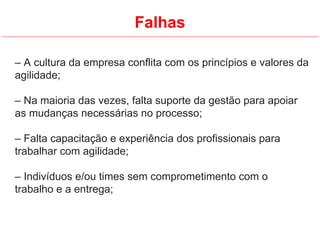 Falhas
– A cultura da empresa conflita com os princípios e valores da
agilidade;
– Na maioria das vezes, falta suporte da gestão para apoiar
as mudanças necessárias no processo;
– Falta capacitação e experiência dos profissionais para
trabalhar com agilidade;
– Indivíduos e/ou times sem comprometimento com o
trabalho e a entrega;
 