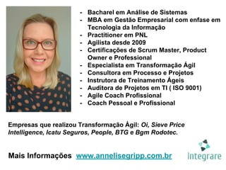 - Bacharel em Análise de Sistemas
- MBA em Gestão Empresarial com enfase em
Tecnologia da Informação
- Practitioner em PNL
- Agilista desde 2009
- Certificações de Scrum Master, Product
Owner e Professional
- Especialista em Transformação Ágil
- Consultora em Processo e Projetos
- Instrutora de Treinamento Ágeis
- Auditora de Projetos em TI ( ISO 9001)
- Agile Coach Profissional
- Coach Pessoal e Profissional
Empresas que realizou Transformação Ágil: Oi, Sieve Price
Intelligence, Icatu Seguros, People, BTG e Bgm Rodotec.
Mais Informações www.annelisegripp.com.br
 