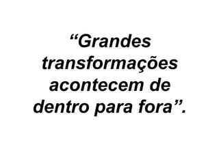 “Grandes
transformações
acontecem de
dentro para fora”.
 