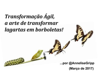 Transformação Ágil,
a arte de transformar
lagartas em borboletas!
...por @AnneliseGripp
(Março de 2017)
 