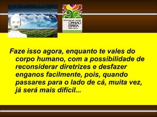 Faze isso agora, enquanto te vales do
 corpo humano, com a possibilidade de
 reconsiderar diretrizes e desfazer
 enganos facilmente, pois, quando
 passares para o lado de cá, muita vez,
 já será mais difícil...
 
