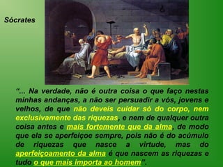 Sócrates




  “... Na verdade, não é outra coisa o que faço nestas
  minhas andanças, a não ser persuadir a vós, jovens e
  velhos, de que não deveis cuidar só do corpo, nem
  exclusivamente das riquezas, e nem de qualquer outra
  coisa antes e mais fortemente que da alma, de modo
  que ela se aperfeiçoe sempre, pois não é do acúmulo
  de riquezas que nasce a virtude, mas do
  aperfeiçoamento da alma é que nascem as riquezas e
  tudo o que mais importa ao homem”.
 