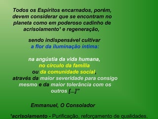 Todos os Espíritos encarnados, porém,
devem considerar que se encontram no
planeta como em poderoso cadinho de
    acrisolamento¹ e regeneração,

       sendo indispensável cultivar
        a flor da iluminação íntima:

       na angústia da vida humana,
           no círculo da família
         ou da comunidade social,
 através da maior severidade para consigo
    mesmo e da maior tolerância com os
                outros [...]”

        Emmanuel, O Consolador

¹acrisolamento - Purificação, reforçamento de qualidades.
 