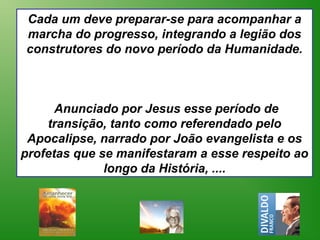 Cada um deve preparar-se para acompanhar a
marcha do progresso, integrando a legião dos
construtores do novo período da Humanidade.



      Anunciado por Jesus esse período de
    transição, tanto como referendado pelo
 Apocalipse, narrado por João evangelista e os
profetas que se manifestaram a esse respeito ao
              longo da História, ....
 