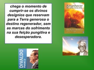 chega o momento de
  cumprir-se os divinos
 desígnios que reservam
 para a Terra generosa o
destino regenerador, sem
as marcas do sofrimento
na sua feição pungitiva e
     desesperadora.
 