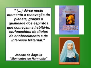“ (…) dá-se neste
momento a renovação do
    planeta, graças à
 qualidade dos espíritos
que começam a habitá-lo,
 enriquecidos de títulos
 de enobrecimento e de
  interesse fraternal.”



    Joanna de Ângelis
 “Momentos de Harmonia”
 