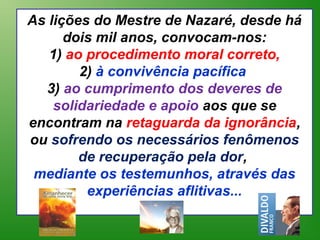 As lições do Mestre de Nazaré, desde há
      dois mil anos, convocam-nos:
   1) ao procedimento moral correto,
        2) à convivência pacífica
  3) ao cumprimento dos deveres de
    solidariedade e apoio aos que se
encontram na retaguarda da ignorância,
ou sofrendo os necessários fenômenos
        de recuperação pela dor,
 mediante os testemunhos, através das
         experiências aflitivas...
 