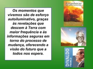 Os momentos que
 vivemos são de esforço
 autoiluminativo, graças
    às revelações que
   descem à Terra com
  maior frequência e às
informações seguras em
  torno do processo de
 mudança, oferecendo a
  visão do futuro que a
    todos nos espera.
 
