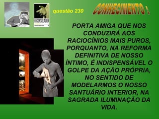 questão 230

       PORTA AMIGA QUE NOS
          CONDUZIRÁ AOS
     RACIOCÍNIOS MAIS PUROS,
     PORQUANTO, NA REFORMA
        DEFINITIVA DE NOSSO
    ÍNTIMO, É INDISPENSÁVEL O
     GOLPE DA AÇÃO PRÓPRIA,
          NO SENTIDO DE
       MODELARMOS O NOSSO
      SANTUÁRIO INTERIOR, NA
     SAGRADA ILUMINAÇÃO DA
                VIDA.
 