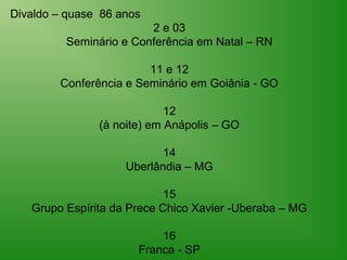 Divaldo – quase 86 anos
                        2 e 03
         Seminário e Conferência em Natal – RN

                        11 e 12
        Conferência e Seminário em Goiânia - GO

                            12
               (à noite) em Anápolis – GO

                           14
                    Uberlândia – MG

                            15
   Grupo Espírita da Prece Chico Xavier -Uberaba – MG

                          16
                      Franca - SP
 
