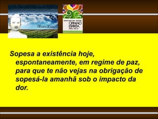 Sopesa a existência hoje,
 espontaneamente, em regime de paz,
 para que te não vejas na obrigação de
 sopesá-la amanhã sob o impacto da
 dor.
 