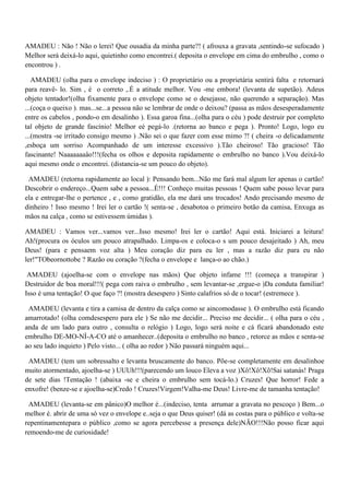 AMADEU : Não ! Não o lerei! Que ousadia da minha parte?! ( afrouxa a gravata ,sentindo-se sufocado )
Melhor será deixá-lo aqui, quietinho como encontrei.( deposita o envelope em cima do embrulho , como o
encontrou ) .
AMADEU (olha para o envelope indeciso ) : O proprietário ou a proprietária sentirá falta e retornará
para reavê- lo. Sim , é o correto ,.É a atitude melhor. Vou -me embora! (levanta de supetão). Adeus
objeto tentador!(olha fixamente para o envelope como se o desejasse, não querendo a separação). Mas
...(coça o queixo ). mas...se...a pessoa não se lembrar de onde o deixou? (passa as mãos desesperadamente
entre os cabelos , pondo-o em desalinho ). Essa garoa fina...(olha para o céu ) pode destruir por completo
tal objeto de grande fascínio! Melhor eé pegá-lo .(retorna ao banco e pega ). Pronto! Logo, logo eu
...(mostra -se irritado consigo mesmo ) .Não sei o que fazer com esse mimo ?! ( cheira -o delicadamente
,esboça um sorriso Acompanhado de um interesse excessivo ).Tão cheiroso! Tão gracioso! Tão
fascinante! Naaaaaaaâo!!!(fecha os olhos e deposita rapidamente o embrulho no banco ).Vou deixá-lo
aqui mesmo onde o encontrei. (distancia-se um pouco do objeto).
AMADEU (retorna rapidamente ao local ): Pensando bem...Não me fará mal algum ler apenas o cartão!
Descobrir o endereço...Quem sabe a pessoa...É!!! Conheço muitas pessoas ! Quem sabe posso levar para
ela e entregar-lhe o pertence , e , como gratidão, ela me dará uns trocados! Ando precisando mesmo de
dinheiro ! Isso mesmo ! Irei ler o cartão !( senta-se , desabotoa o primeiro botão da camisa, Enxuga as
mãos na calça , como se estivessem úmidas ).
AMADEU : Vamos ver...vamos ver...Isso mesmo! Irei ler o cartão! Aqui está. Iniciarei a leitura!
Ah!(procura os óculos um pouco atrapalhado. Limpa-os e coloca-o s um pouco desajeitado ) Ah, meu
Deus! (para e pensaem voz alta ) Meu coração diz para eu ler , mas a razão diz para eu não
ler!"TObeornottobe ? Razão ou coração ?(fecha o envelope e lança-o ao chão.)
AMADEU (ajoelha-se com o envelope nas mãos) Que objeto infame !!! (começa a transpirar )
Destruidor de boa moral!!!( pega com raiva o embrulho , sem levantar-se ,ergue-o )Da conduta familiar!
Isso é uma tentação! O que faço ?! (mostra desespero ) Sinto calafrios só de o tocar! (estremece ).
AMADEU (levanta e tira a camisa de dentro da calça como se aincomodasse ). O embrulho está ficando
amarrotado! (olha comdesespero para ele ) Se não me decidir... Preciso me decidir... ( olha para o céu ,
anda de um lado para outro , consulta o relógio ) Logo, logo será noite e cá ficará abandonado este
embrulho DE-MO-NÍ-A-CO até o amanhecer..(deposita o embrulho no banco , retorce as mãos e senta-se
ao seu lado inquieto ) Pelo visto... ( olha ao redor ) Não passará ninguém aqui...
AMADEU (tem um sobressalto e levanta bruscamente do banco. Põe-se completamente em desalinhoe
muito atormentado, ajoelha-se ) UUUh!!!(parecendo um louco Eleva a voz )Xô!Xô!Xõ!Sai satanás! Praga
de sete dias !Tentação ! (abaixa -se e cheira o embrulho sem tocá-lo.) Cruzes! Que horror! Fede a
enxofre! (benze-se e ajoelha-se)Credo ! Cruzes!Virgem!Valha-me Deus! Livre-me de tamanha tentação!
AMADEU (levanta-se em pânico)O melhor é...(indeciso, tenta arrumar a gravata no pescoço ) Bem...o
melhor é. abrir de uma só vez o envelope e..seja o que Deus quiser! (dá as costas para o público e volta-se
repentinamentepara o público ,como se agora percebesse a presença dele)NÃO!!!Não posso ficar aqui
remoendo-me de curiosidade!
 