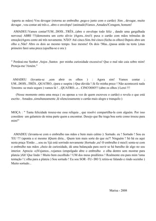 (aperta as mãos) Vou devagar (retorna ao embrulho ,pega-o junto com o cartão) .Sim , devagar, muito
devagar , vou contar até três e...abro o envelope! (animado)Vamos ,Amadeu!Coragem, homem!
AMADEU:Vamos contar!!UM...DOIS...TRÊS...(abre o envelope todo feliz , dando uma gargalhada
nervosa) ABRI !!!(demonstra um certo alívio )Agora...tirei!( puxa o cartão com mãos trêmulas de
emoção)Agora conto até três novamente. NÃO! Até cinco.Sim.Até cinco.(fecha os olhos) Depois abro um
olho e..Não! Abro os dois ao mesmo tempo. Isso mesmo! Os dois !Mas...(passa amão na testa ),mas
primeiro farei uma prece.(ajoelha-se e ora ):
" Perdoai-me Senhor ,Anjos ,Santos por minha curiosidade excessiva! Que o mal não caia sobre mim!
Proteja-me !Amém."
AMADEU (levanta-se ,sem abrir os olhos ) : Agora sim! Vamos contar ;
UM...DOIS...TRÊS...QUATRO...(para e suspira ) Que dúvida ! Já fiz minha prece ! Não acontecerá nada
!(mostra -se mais seguro ) vamos lá ! ...QUATRO...e... CINCOOO!!! (abre os olhos ) Lerei !!!
(Nesse momento entra uma moça ( ou apenas a voz de quem escreveu o cartão) e revela o que está
escrito . Amadeu ,simultaneamente ,lê silenciosamente o cartão mais alegre e tranquilo )
MOÇA : " Tanta felicidade trouxe-me essa relíquia , que resolvi compartilha-la com alguém. Por isso
considere um galanteio de mina parte quem a encontrar. Desejo que lhe traga boa sorte como trouxe para
mim!"
AMADEU (levanta-se com o embrulho nas mãos e bem mais calmo ): Sortudo. eu ! Sortudo ! Sou eu
!EU !!! (aponta a si mesmo )Quem diria... Quem tem mais sorte do que eu?! Ninguém ! Só há eu aqui
nesta praça !Então ....sou eu !(já está sorrindo novamente )Sortudo ,eu! O embrulho é meu!( senta-se com
o embrulho nas mãos ,cheio de curiosidade, dá uma balançada para ouvir se há barulho de algo no seu
interior. Aprecia -o)Vejamos...vejamos (empolgado abre o embrulho e olha dentro sem mostrar para
plateia )Ah! Que lindo ! Muito bem escolhido ! UM dos meus prediletos ! Realmente era para mim !uma
tentação ! ( olha para a plateia ) Sou sortudo ! Eu sou SOR -TU- DO !( retira-se falando e rindo sozinho )
Muito sortudo...
Marisa - 2008
 