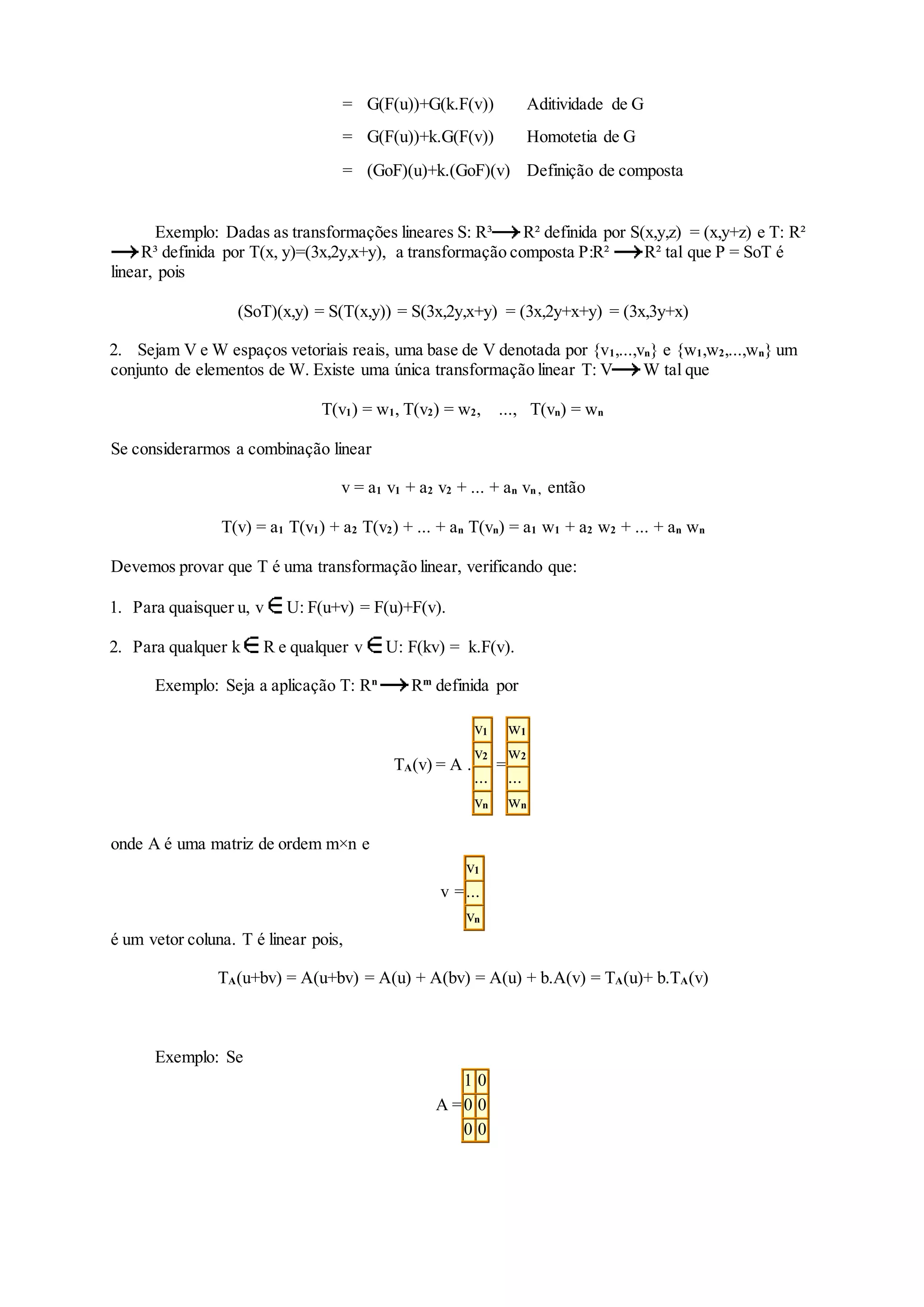 = G(F(u))+G(k.F(v)) Aditividade de G
= G(F(u))+k.G(F(v)) Homotetia de G
= (GoF)(u)+k.(GoF)(v) Definição de composta
Exemplo: Dadas as transformações lineares S: R³ R² definida por S(x,y,z) = (x,y+z) e T: R²
R³ definida por T(x, y)=(3x,2y,x+y), a transformação composta P:R² R² tal que P = SoT é
linear, pois
(SoT)(x,y) = S(T(x,y)) = S(3x,2y,x+y) = (3x,2y+x+y) = (3x,3y+x)
2. Sejam V e W espaços vetoriais reais, uma base de V denotada por {v1,...,vn} e {w1,w2,...,wn} um
conjunto de elementos de W. Existe uma única transformação linear T: V W tal que
T(v1) = w1, T(v2) = w2, ..., T(vn) = wn
Se considerarmos a combinação linear
v = a1 v1 + a2 v2 + ... + an vn , então
T(v) = a1 T(v1) + a2 T(v2) + ... + an T(vn) = a1 w1 + a2 w2 + ... + an wn
Devemos provar que T é uma transformação linear, verificando que:
1. Para quaisquer u, v U: F(u+v) = F(u)+F(v).
2. Para qualquer k R e qualquer v U: F(kv) = k.F(v).
Exemplo: Seja a aplicação T: Rn
Rm
definida por
TA(v) = A .
v1
v2
...
vn
=
w1
w2
...
wn
onde A é uma matriz de ordem m×n e
v =
v1
...
vn
é um vetor coluna. T é linear pois,
TA(u+bv) = A(u+bv) = A(u) + A(bv) = A(u) + b.A(v) = TA(u)+ b.TA(v)
Exemplo: Se
A =
1 0
0 0
0 0
 