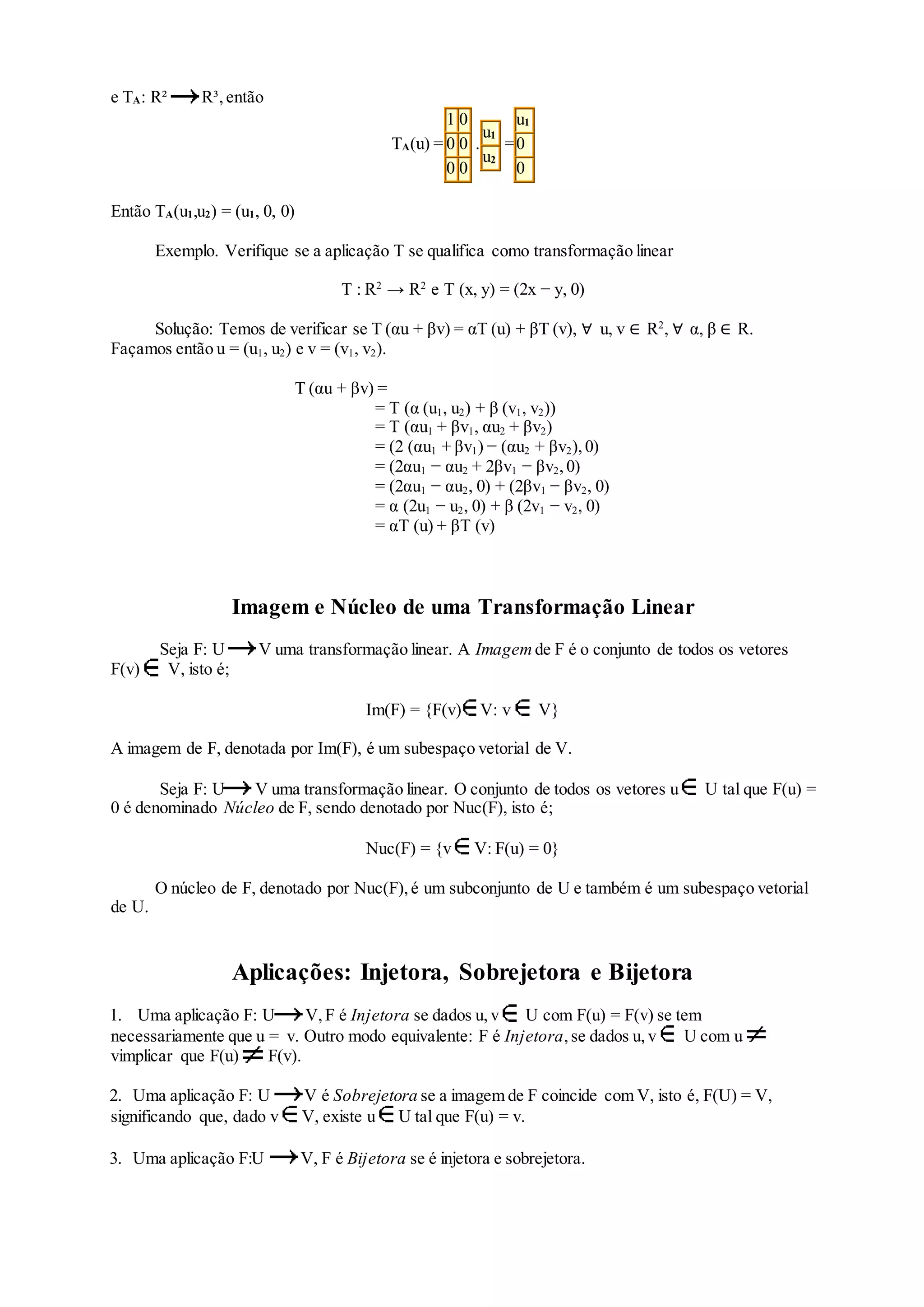 e TA: R² R³,então
TA(u) =
1 0
0 0
0 0
.
u1
u2
=
u1
0
0
Então TA(u1,u2) = (u1, 0, 0)
Exemplo. Verifique se a aplicação T se qualifica como transformação linear
T : R2
→ R2
e T (x, y) = (2x − y, 0)
Solução: Temos de verificar se T (αu + βv) = αT (u) + βT (v), ∀ u, v ∈ R2
, ∀ α, β ∈ R.
Façamos então u = (u1, u2) e v = (v1, v2).
T (αu + βv) =
= T (α (u1, u2) + β (v1, v2))
= T (αu1 + βv1, αu2 + βv2)
= (2 (αu1 + βv1) − (αu2 + βv2),0)
= (2αu1 − αu2 + 2βv1 − βv2,0)
= (2αu1 − αu2, 0) + (2βv1 − βv2, 0)
= α (2u1 − u2, 0) + β (2v1 − v2, 0)
= αT (u) + βT (v)
Imagem e Núcleo de uma Transformação Linear
Seja F: U V uma transformação linear. A Imagem de F é o conjunto de todos os vetores
F(v) V, isto é;
Im(F) = {F(v) V: v V}
A imagem de F, denotada por Im(F), é um subespaço vetorial de V.
Seja F: U V uma transformação linear. O conjunto de todos os vetores u U tal que F(u) =
0 é denominado Núcleo de F, sendo denotado por Nuc(F), isto é;
Nuc(F) = {v V: F(u) = 0}
O núcleo de F, denotado por Nuc(F),é um subconjunto de U e também é um subespaço vetorial
de U.
Aplicações: Injetora, Sobrejetora e Bijetora
1. Uma aplicação F: U V,F é Injetora se dados u, v U com F(u) = F(v) se tem
necessariamente que u = v. Outro modo equivalente: F é Injetora,se dados u, v U com u
vimplicar que F(u) F(v).
2. Uma aplicação F: U V é Sobrejetora se a imagem de F coincide com V, isto é, F(U) = V,
significando que, dado v V, existe u U tal que F(u) = v.
3. Uma aplicação F:U V, F é Bijetora se é injetora e sobrejetora.
 
