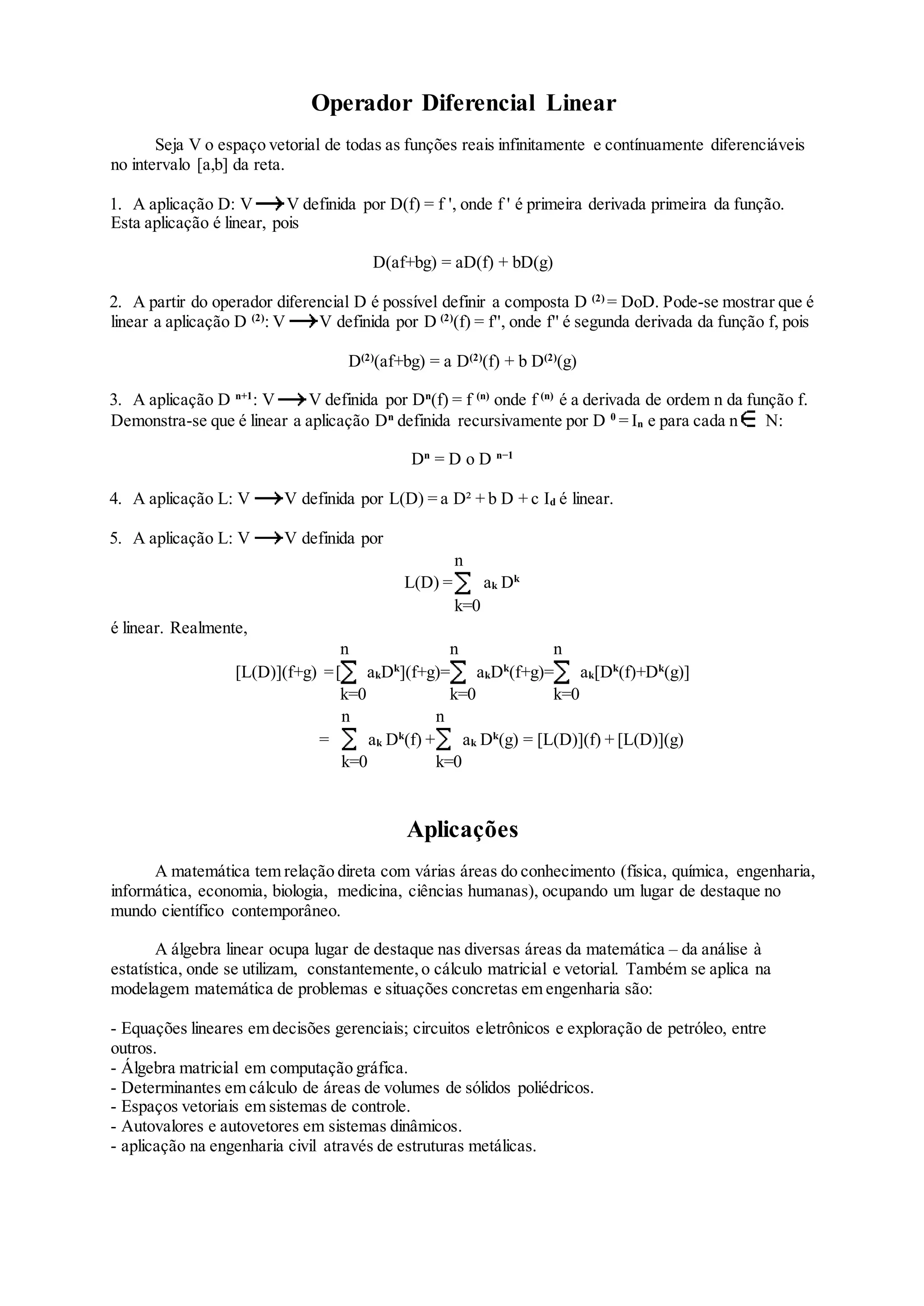 Operador Diferencial Linear
Seja V o espaço vetorial de todas as funções reais infinitamente e contínuamente diferenciáveis
no intervalo [a,b] da reta.
1. A aplicação D: V V definida por D(f) = f ', onde f ' é primeira derivada primeira da função.
Esta aplicação é linear, pois
D(af+bg) = aD(f) + bD(g)
2. A partir do operador diferencial D é possível definir a composta D (2)
= DoD. Pode-se mostrar que é
linear a aplicação D (2)
: V V definida por D (2)
(f) = f'', onde f'' é segunda derivada da função f, pois
D(2)
(af+bg) = a D(2)
(f) + b D(2)
(g)
3. A aplicação D n+1
: V V definida por Dn
(f) = f (n)
onde f (n)
é a derivada de ordem n da função f.
Demonstra-se que é linear a aplicação Dn
definida recursivamente por D 0
= In e para cada n N:
Dn
= D o D n−1
4. A aplicação L: V V definida por L(D) = a D² + b D + c Id é linear.
5. A aplicação L: V V definida por
L(D) =
n
k=0
ak Dk
é linear. Realmente,
[L(D)](f+g) =[
n
k=0
akDk
](f+g)=
n
k=0
akDk
(f+g)=
n
k=0
ak[Dk
(f)+Dk
(g)]
=
n
k=0
ak Dk
(f) +
n
k=0
ak Dk
(g) = [L(D)](f) + [L(D)](g)
Aplicações
A matemática tem relação direta com várias áreas do conhecimento (física, química, engenharia,
informática, economia, biologia, medicina, ciências humanas), ocupando um lugar de destaque no
mundo científico contemporâneo.
A álgebra linear ocupa lugar de destaque nas diversas áreas da matemática – da análise à
estatística, onde se utilizam, constantemente,o cálculo matricial e vetorial. Também se aplica na
modelagem matemática de problemas e situações concretas em engenharia são:
- Equações lineares em decisões gerenciais; circuitos eletrônicos e exploração de petróleo, entre
outros.
- Álgebra matricial em computação gráfica.
- Determinantes em cálculo de áreas de volumes de sólidos poliédricos.
- Espaços vetoriais em sistemas de controle.
- Autovalores e autovetores em sistemas dinâmicos.
- aplicação na engenharia civil através de estruturas metálicas.
 