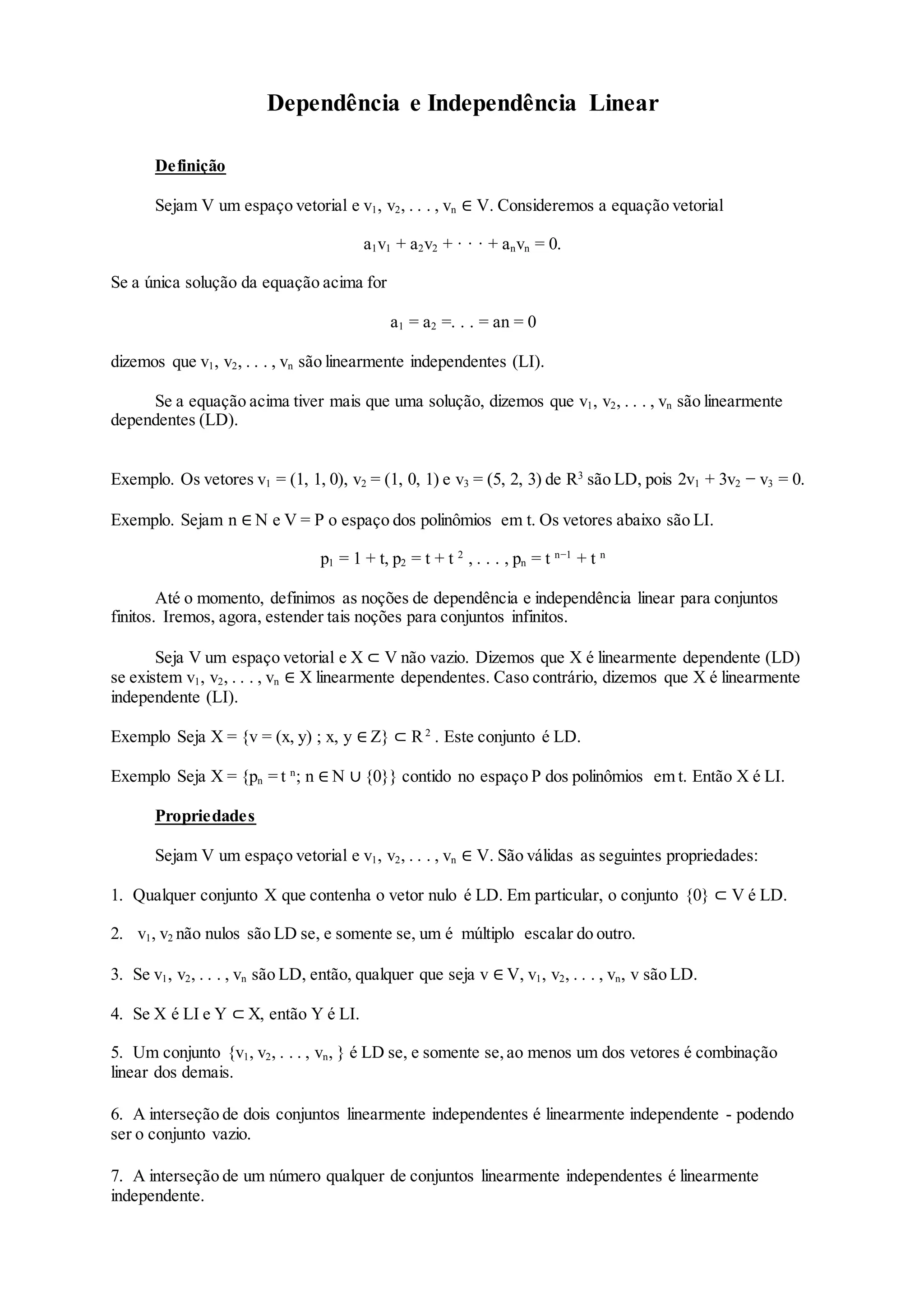 Dependência e Independência Linear
Definição
Sejam V um espaço vetorial e v1, v2, . . . , vn ∈ V. Consideremos a equação vetorial
a1v1 + a2v2 + · · · + anvn = 0.
Se a única solução da equação acima for
a1 = a2 =. . . = an = 0
dizemos que v1, v2, . . . , vn são linearmente independentes (LI).
Se a equação acima tiver mais que uma solução, dizemos que v1, v2, . . . , vn são linearmente
dependentes (LD).
Exemplo. Os vetores v1 = (1, 1, 0), v2 = (1, 0, 1) e v3 = (5, 2, 3) de R3
são LD, pois 2v1 + 3v2 − v3 = 0.
Exemplo. Sejam n ∈ N e V = P o espaço dos polinômios em t. Os vetores abaixo são LI.
p1 = 1 + t, p2 = t + t 2
, . . . , pn = t n−1
+ t n
Até o momento, definimos as noções de dependência e independência linear para conjuntos
finitos. Iremos, agora, estender tais noções para conjuntos infinitos.
Seja V um espaço vetorial e X ⊂ V não vazio. Dizemos que X é linearmente dependente (LD)
se existem v1, v2, . . . , vn ∈ X linearmente dependentes. Caso contrário, dizemos que X é linearmente
independente (LI).
Exemplo Seja X = {v = (x, y) ; x, y ∈ Z} ⊂ R2
. Este conjunto é LD.
Exemplo Seja X = {pn = t n
; n ∈ N ∪ {0}} contido no espaço P dos polinômios em t. Então X é LI.
Propriedades
Sejam V um espaço vetorial e v1, v2, . . . , vn ∈ V. São válidas as seguintes propriedades:
1. Qualquer conjunto X que contenha o vetor nulo é LD. Em particular, o conjunto {0} ⊂ V é LD.
2. v1, v2 não nulos são LD se, e somente se, um é múltiplo escalar do outro.
3. Se v1, v2, . . . , vn são LD, então, qualquer que seja v ∈ V, v1, v2, . . . , vn, v são LD.
4. Se X é LI e Y ⊂ X, então Y é LI.
5. Um conjunto {v1, v2, . . . , vn, } é LD se, e somente se,ao menos um dos vetores é combinação
linear dos demais.
6. A interseção de dois conjuntos linearmente independentes é linearmente independente - podendo
ser o conjunto vazio.
7. A interseção de um número qualquer de conjuntos linearmente independentes é linearmente
independente.
 