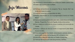 Juju Massena é a comunicadora mais jovem da Cidade e possui total
afinidade com o público teen da Rádio.
 Participa semanalmente do programa “No ar, Voando Alto” nas
tardes da Cidade há 3 anos;
 Grava os comerciais e programetes da rádio;
 Realiza intervenções ao vivo na programação à bordo da Cidade
Móvel
 Apresenta eventos promovidos pela rádio, como shows do Sorriso
Maroto,Thiaguinho,Turma do Pagode, Anitta, entre outros;
 Faz a cobertura multimídia de shows e eventos com promoção da
Cidade;
 Realiza a editoria do Site da Cidade e é responsável pelas Redes
Sociais da rádio;
 Atua como repórter da Cidade, entrevistando cantores, bandas e
atores como, Anitta, Sorriso Maroto, SPC e Eriberto Leão;
 Administra o Blog De Salto Alto na Cidade e Espaço Pet;
 Participa de eventos de moda (lançamentos, desfiles).
Juju Massena
 