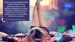 Dentre os ouvintes da Rádio Cidade
o público feminino é o que
predomina, sendo 59% da
audiência composta por mulheres.
Além disso a Cidade conta com um
público em sua maioria jovem.
Apresentando 45% deste público
na faixa de 15 a 29 anos.
Fonte: Ibope Easy Media 4 | Porto Alegre | Fev a Abr 2014.
 