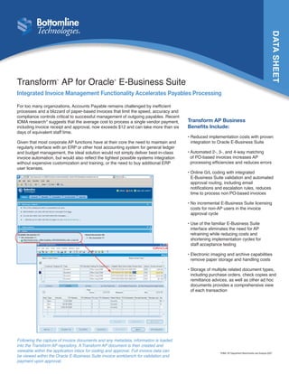 DATA SHEET
Transform AP for Oracle E-Business Suite
                     TM                             ®




Integrated Invoice Management Functionality Accelerates Payables Processing

For too many organizations, Accounts Payable remains challenged by inefficient
processes and a blizzard of paper-based invoices that limit the speed, accuracy and
compliance controls critical to successful management of outgoing payables. Recent
IOMA research* suggests that the average cost to process a single vendor payment,      Transform AP Business
including invoice receipt and approval, now exceeds $12 and can take more than six     Benefits Include:
days of equivalent staff time.
                                                                                       •  educed implementation costs with proven
                                                                                         R
Given that most corporate AP functions have at their core the need to maintain and       integration to Oracle E-Business Suite
regularly interface with an ERP or other host accounting system for general ledger
and budget management, the ideal solution would not simply deliver best-in-class       •  utomated 2-, 3-, and 4-way matching
                                                                                         A
invoice automation, but would also reflect the tightest possible systems integration     of PO-based invoices increases AP
without expensive customization and training, or the need to buy additional ERP          processing efficiencies and reduces errors
user licenses.
                                                                                       •  nline G/L coding with integrated
                                                                                         O
                                                                                         E-Business Suite validation and automated
                                                                                         approval routing, including email
                                                                                         notifications and escalation rules, reduces
                                                                                         time to process non PO-based invoices

                                                                                       •  o incremental E-Business Suite licensing
                                                                                         N
                                                                                         costs for non-AP users in the invoice
                                                                                         approval cycle

                                                                                       •  se of the familiar E-Business Suite
                                                                                         U
                                                                                         interface eliminates the need for AP
                                                                                         retraining while reducing costs and
                                                                                         shortening implementation cycles for
                                                                                         staff acceptance testing

                                                                                       •  lectronic imaging and archive capabilities
                                                                                         E
                                                                                         remove paper storage and handling costs

                                                                                       •  torage of multiple related document types,
                                                                                         S
                                                                                         including purchase orders, check copies and
                                                                                         remittance advices, as well as other ad hoc
                                                                                         documents provides a comprehensive view
                                                                                         of each transaction




Following the capture of invoice documents and any metadata, information is loaded
into the Transform AP repository. A Transform AP document is then created and
viewable within the application inbox for coding and approval. Full invoice data can                    *IOMA: AP Department Benchmarks and Analysis 2007
be viewed within the Oracle E-Business Suite invoice workbench for validation and
payment upon approval.
 