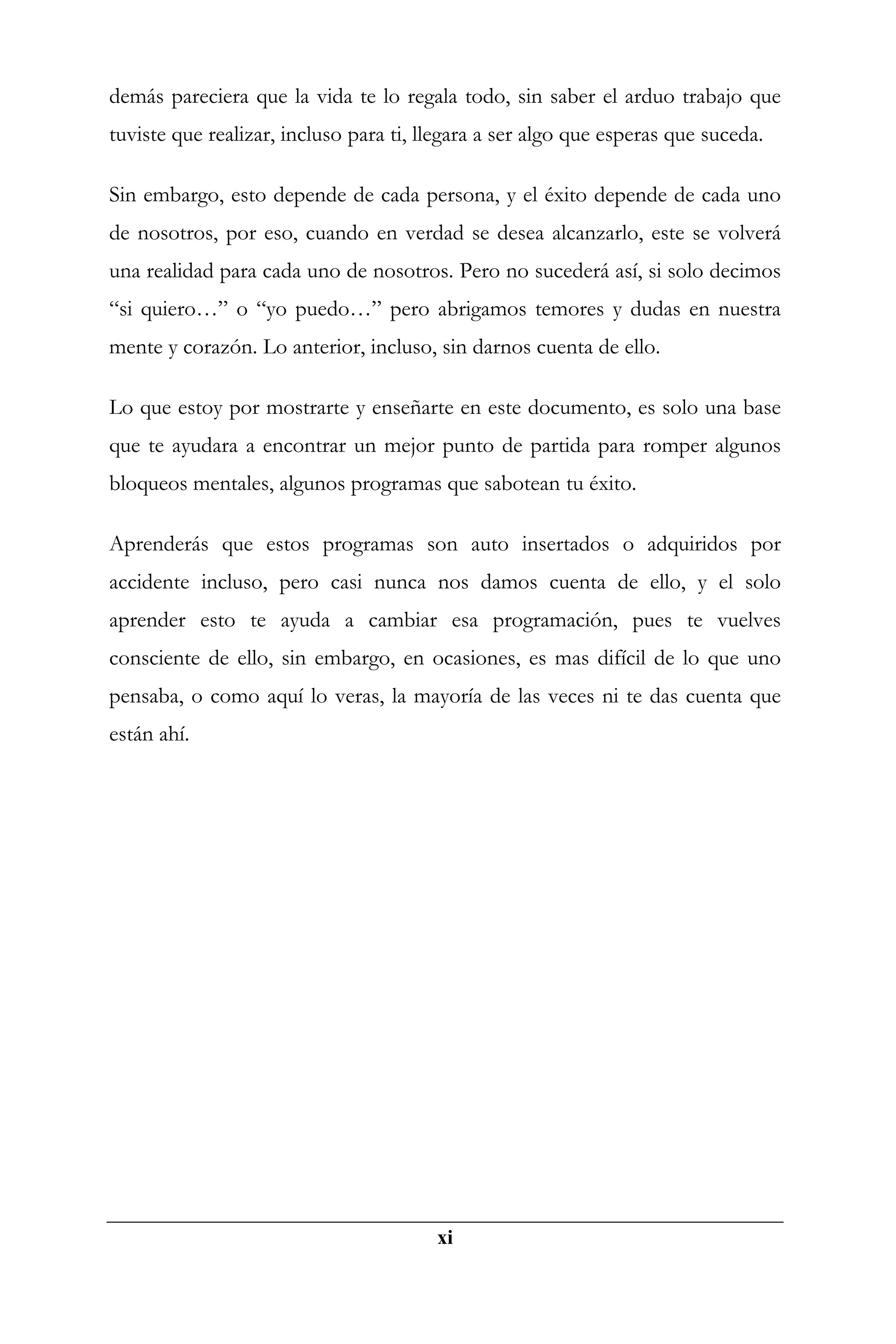 demás pareciera que la vida te lo regala todo, sin saber el arduo trabajo que
tuviste que realizar, incluso para ti, llegara a ser algo que esperas que suceda.

Sin embargo, esto depende de cada persona, y el éxito depende de cada uno
de nosotros, por eso, cuando en verdad se desea alcanzarlo, este se volverá
una realidad para cada uno de nosotros. Pero no sucederá así, si solo decimos
“si quiero…” o “yo puedo…” pero abrigamos temores y dudas en nuestra
mente y corazón. Lo anterior, incluso, sin darnos cuenta de ello.

Lo que estoy por mostrarte y enseñarte en este documento, es solo una base
que te ayudara a encontrar un mejor punto de partida para romper algunos
bloqueos mentales, algunos programas que sabotean tu éxito.

Aprenderás que estos programas son auto insertados o adquiridos por
accidente incluso, pero casi nunca nos damos cuenta de ello, y el solo
aprender esto te ayuda a cambiar esa programación, pues te vuelves
consciente de ello, sin embargo, en ocasiones, es mas difícil de lo que uno
pensaba, o como aquí lo veras, la mayoría de las veces ni te das cuenta que
están ahí.




                                        xi
 