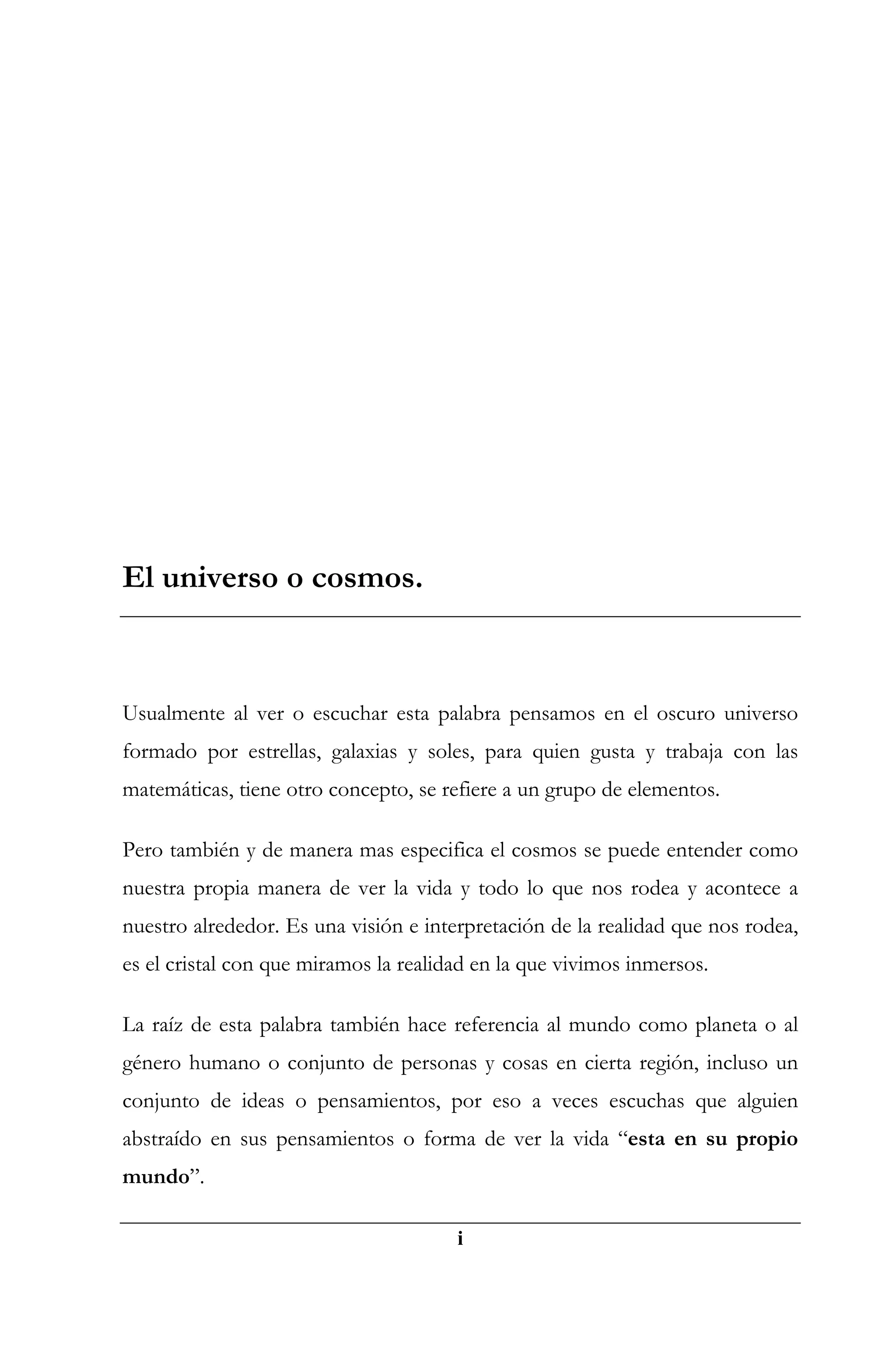 El universo o cosmos.



Usualmente al ver o escuchar esta palabra pensamos en el oscuro universo
formado por estrellas, galaxias y soles, para quien gusta y trabaja con las
matemáticas, tiene otro concepto, se refiere a un grupo de elementos.

Pero también y de manera mas especifica el cosmos se puede entender como
nuestra propia manera de ver la vida y todo lo que nos rodea y acontece a
nuestro alrededor. Es una visión e interpretación de la realidad que nos rodea,
es el cristal con que miramos la realidad en la que vivimos inmersos.

La raíz de esta palabra también hace referencia al mundo como planeta o al
género humano o conjunto de personas y cosas en cierta región, incluso un
conjunto de ideas o pensamientos, por eso a veces escuchas que alguien
abstraído en sus pensamientos o forma de ver la vida “esta en su propio
mundo”.

                                       i
 