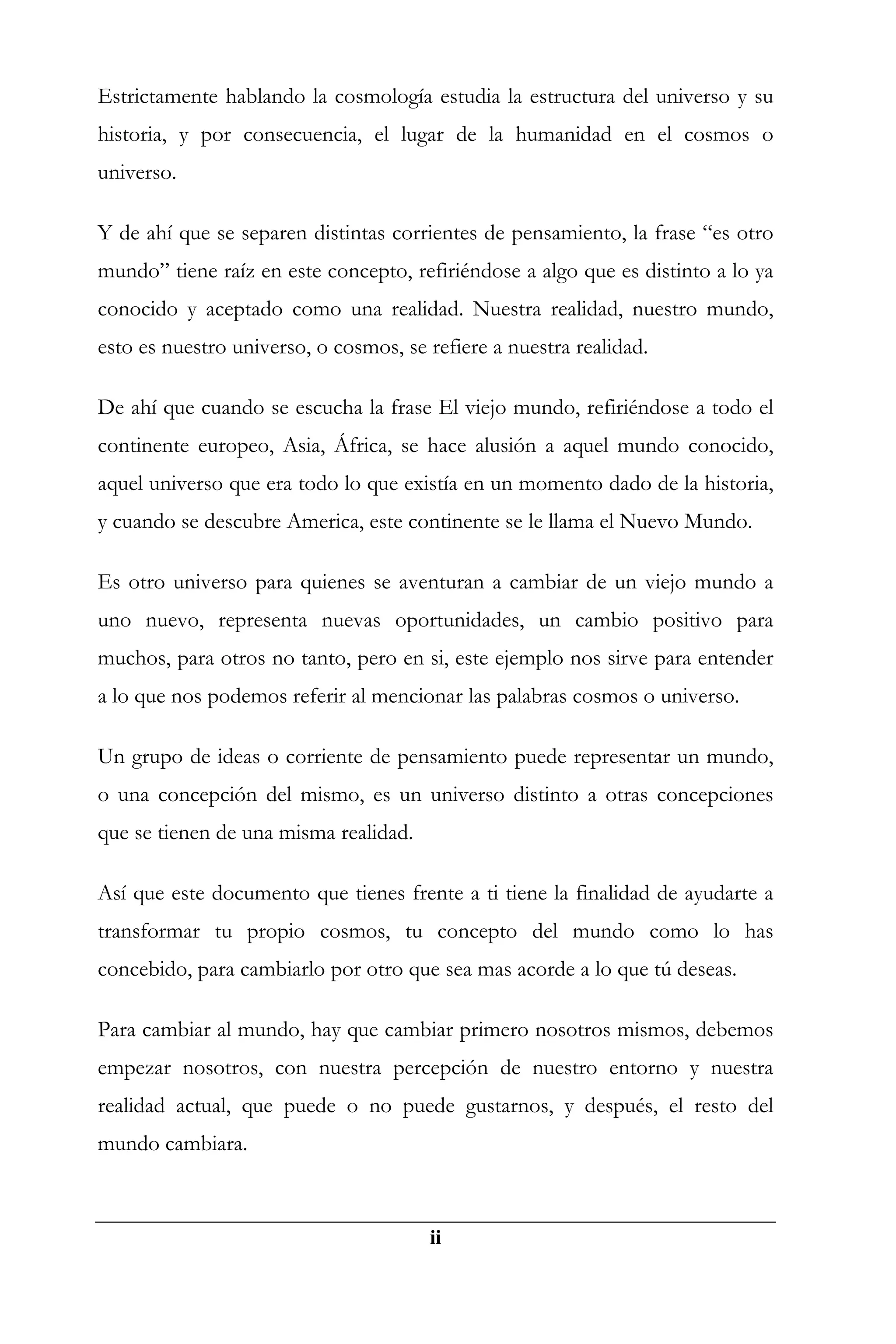 Estrictamente hablando la cosmología estudia la estructura del universo y su
historia, y por consecuencia, el lugar de la humanidad en el cosmos o
universo.

Y de ahí que se separen distintas corrientes de pensamiento, la frase “es otro
mundo” tiene raíz en este concepto, refiriéndose a algo que es distinto a lo ya
conocido y aceptado como una realidad. Nuestra realidad, nuestro mundo,
esto es nuestro universo, o cosmos, se refiere a nuestra realidad.

De ahí que cuando se escucha la frase El viejo mundo, refiriéndose a todo el
continente europeo, Asia, África, se hace alusión a aquel mundo conocido,
aquel universo que era todo lo que existía en un momento dado de la historia,
y cuando se descubre America, este continente se le llama el Nuevo Mundo.

Es otro universo para quienes se aventuran a cambiar de un viejo mundo a
uno nuevo, representa nuevas oportunidades, un cambio positivo para
muchos, para otros no tanto, pero en si, este ejemplo nos sirve para entender
a lo que nos podemos referir al mencionar las palabras cosmos o universo.

Un grupo de ideas o corriente de pensamiento puede representar un mundo,
o una concepción del mismo, es un universo distinto a otras concepciones
que se tienen de una misma realidad.

Así que este documento que tienes frente a ti tiene la finalidad de ayudarte a
transformar tu propio cosmos, tu concepto del mundo como lo has
concebido, para cambiarlo por otro que sea mas acorde a lo que tú deseas.

Para cambiar al mundo, hay que cambiar primero nosotros mismos, debemos
empezar nosotros, con nuestra percepción de nuestro entorno y nuestra
realidad actual, que puede o no puede gustarnos, y después, el resto del
mundo cambiara.



                                       ii
 