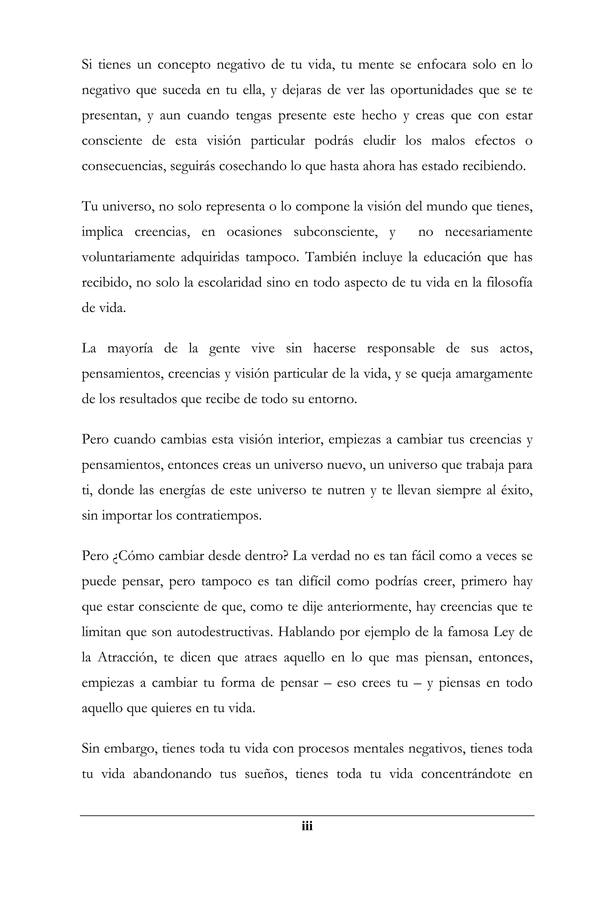 Si tienes un concepto negativo de tu vida, tu mente se enfocara solo en lo
negativo que suceda en tu ella, y dejaras de ver las oportunidades que se te
presentan, y aun cuando tengas presente este hecho y creas que con estar
consciente de esta visión particular podrás eludir los malos efectos o
consecuencias, seguirás cosechando lo que hasta ahora has estado recibiendo.

Tu universo, no solo representa o lo compone la visión del mundo que tienes,
implica creencias, en ocasiones subconsciente, y           no necesariamente
voluntariamente adquiridas tampoco. También incluye la educación que has
recibido, no solo la escolaridad sino en todo aspecto de tu vida en la filosofía
de vida.

La mayoría de la gente vive sin hacerse responsable de sus actos,
pensamientos, creencias y visión particular de la vida, y se queja amargamente
de los resultados que recibe de todo su entorno.

Pero cuando cambias esta visión interior, empiezas a cambiar tus creencias y
pensamientos, entonces creas un universo nuevo, un universo que trabaja para
ti, donde las energías de este universo te nutren y te llevan siempre al éxito,
sin importar los contratiempos.

Pero ¿Cómo cambiar desde dentro? La verdad no es tan fácil como a veces se
puede pensar, pero tampoco es tan difícil como podrías creer, primero hay
que estar consciente de que, como te dije anteriormente, hay creencias que te
limitan que son autodestructivas. Hablando por ejemplo de la famosa Ley de
la Atracción, te dicen que atraes aquello en lo que mas piensan, entonces,
empiezas a cambiar tu forma de pensar – eso crees tu – y piensas en todo
aquello que quieres en tu vida.

Sin embargo, tienes toda tu vida con procesos mentales negativos, tienes toda
tu vida abandonando tus sueños, tienes toda tu vida concentrándote en


                                       iii
 
