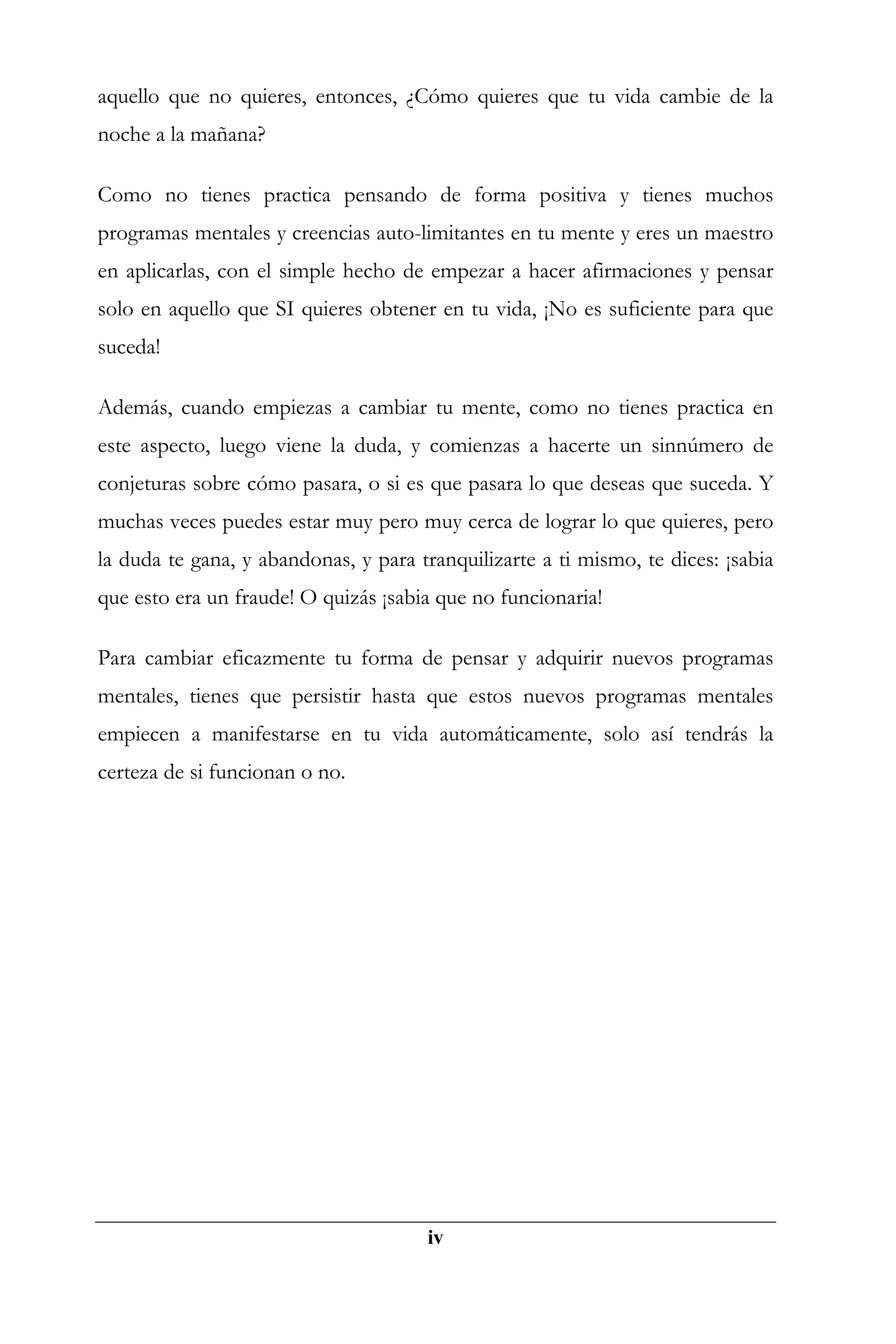 aquello que no quieres, entonces, ¿Cómo quieres que tu vida cambie de la
noche a la mañana?

Como no tienes practica pensando de forma positiva y tienes muchos
programas mentales y creencias auto-limitantes en tu mente y eres un maestro
en aplicarlas, con el simple hecho de empezar a hacer afirmaciones y pensar
solo en aquello que SI quieres obtener en tu vida, ¡No es suficiente para que
suceda!

Además, cuando empiezas a cambiar tu mente, como no tienes practica en
este aspecto, luego viene la duda, y comienzas a hacerte un sinnúmero de
conjeturas sobre cómo pasara, o si es que pasara lo que deseas que suceda. Y
muchas veces puedes estar muy pero muy cerca de lograr lo que quieres, pero
la duda te gana, y abandonas, y para tranquilizarte a ti mismo, te dices: ¡sabia
que esto era un fraude! O quizás ¡sabia que no funcionaria!

Para cambiar eficazmente tu forma de pensar y adquirir nuevos programas
mentales, tienes que persistir hasta que estos nuevos programas mentales
empiecen a manifestarse en tu vida automáticamente, solo así tendrás la
certeza de si funcionan o no.




 Recuerda que puedes adquirir la versión completa
 dando clic aquí




                                       iv
 