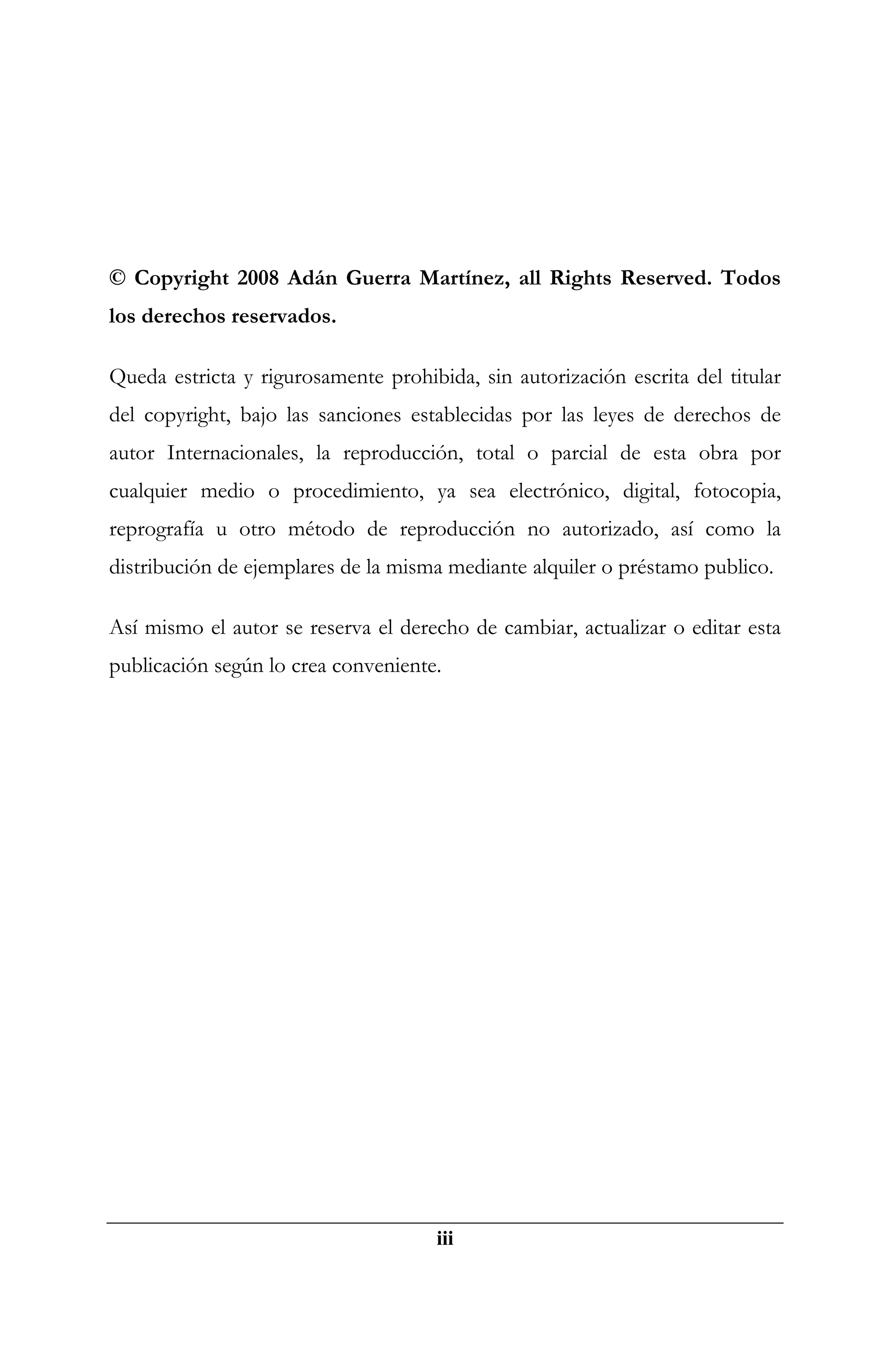 © Copyright 2008 Adán Guerra Martínez, all Rights Reserved. Todos
los derechos reservados.

Queda estricta y rigurosamente prohibida, sin autorización escrita del titular
del copyright, bajo las sanciones establecidas por las leyes de derechos de
autor Internacionales, la reproducción, total o parcial de esta obra por
cualquier medio o procedimiento, ya sea electrónico, digital, fotocopia,
reprografía u otro método de reproducción no autorizado, así como la
distribución de ejemplares de la misma mediante alquiler o préstamo publico.

Así mismo el autor se reserva el derecho de cambiar, actualizar o editar esta
publicación según lo crea conveniente.




                                      iii
 
