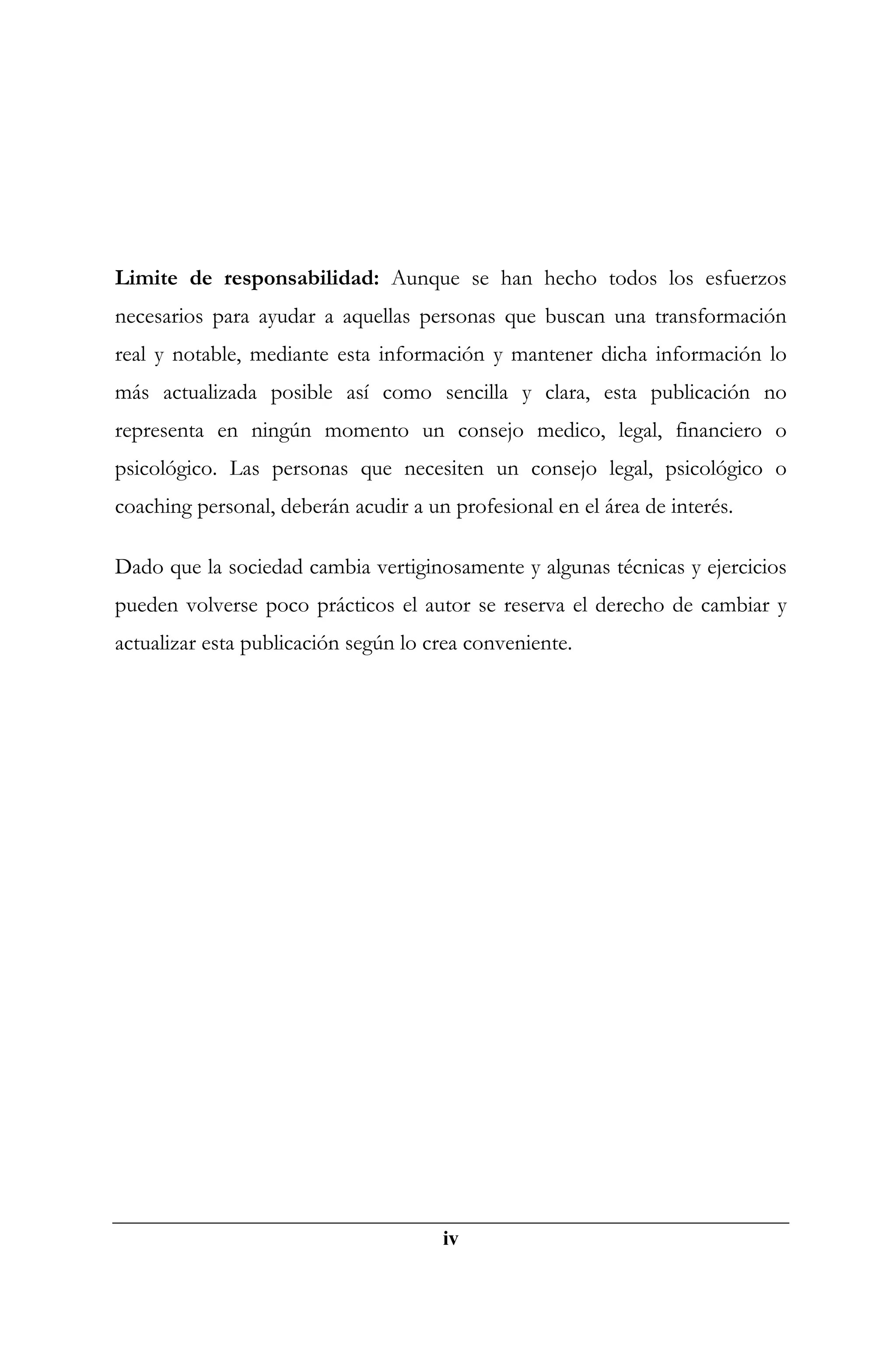 Limite de responsabilidad: Aunque se han hecho todos los esfuerzos
necesarios para ayudar a aquellas personas que buscan una transformación
real y notable, mediante esta información y mantener dicha información lo
más actualizada posible así como sencilla y clara, esta publicación no
representa en ningún momento un consejo medico, legal, financiero o
psicológico. Las personas que necesiten un consejo legal, psicológico o
coaching personal, deberán acudir a un profesional en el área de interés.

Dado que la sociedad cambia vertiginosamente y algunas técnicas y ejercicios
pueden volverse poco prácticos el autor se reserva el derecho de cambiar y
actualizar esta publicación según lo crea conveniente.




                                      iv
 
