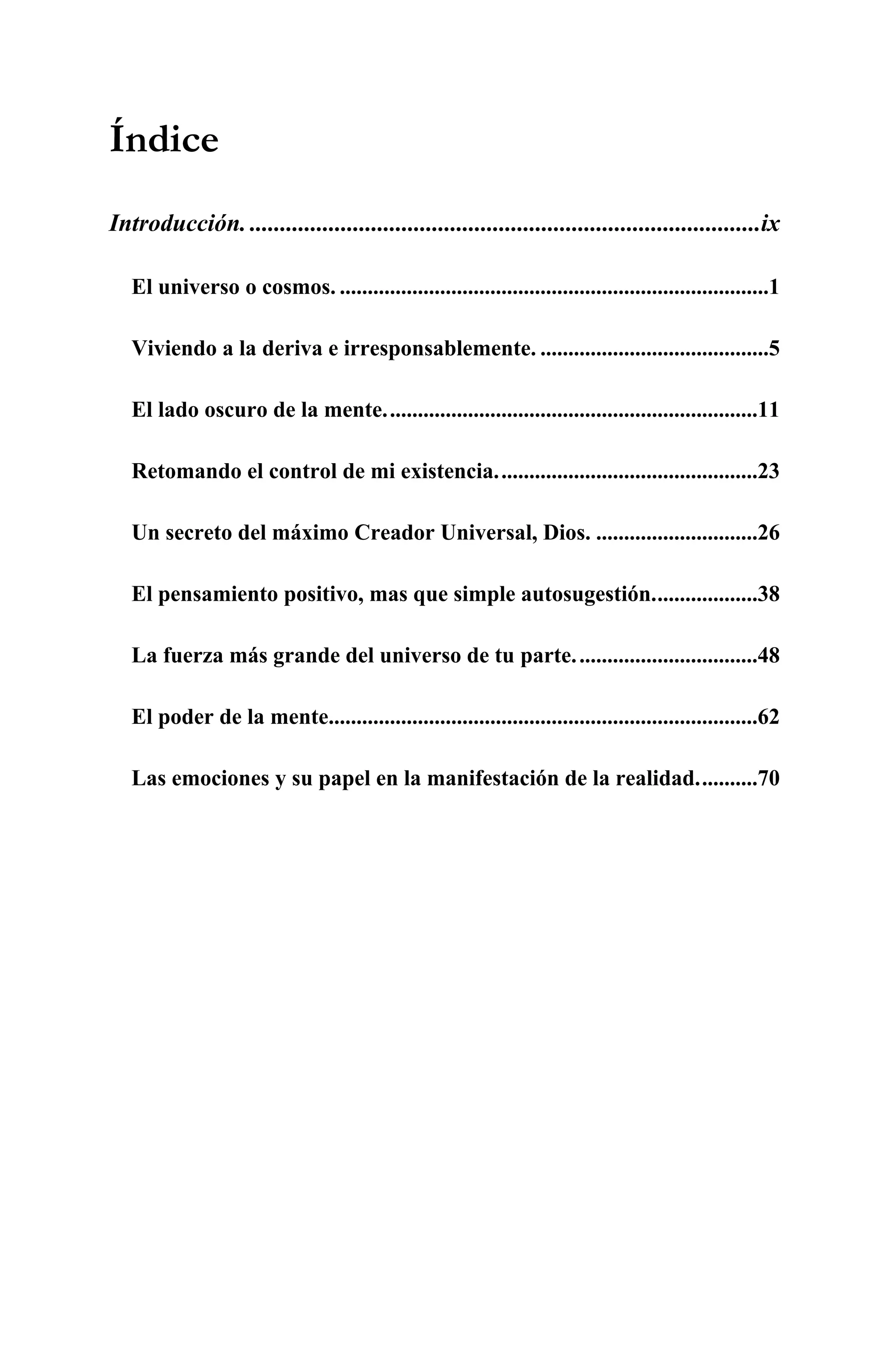 Índice
Introducción. ....................................................................................ix

   El universo o cosmos. .............................................................................1

   Viviendo a la deriva e irresponsablemente. .........................................5

   El lado oscuro de la mente...................................................................11

   Retomando el control de mi existencia...............................................23

   Un secreto del máximo Creador Universal, Dios. .............................26

   El pensamiento positivo, mas que simple autosugestión...................38

   La fuerza más grande del universo de tu parte. ................................48

   El poder de la mente.............................................................................62

   Las emociones y su papel en la manifestación de la realidad...........70




                                                 vii
 