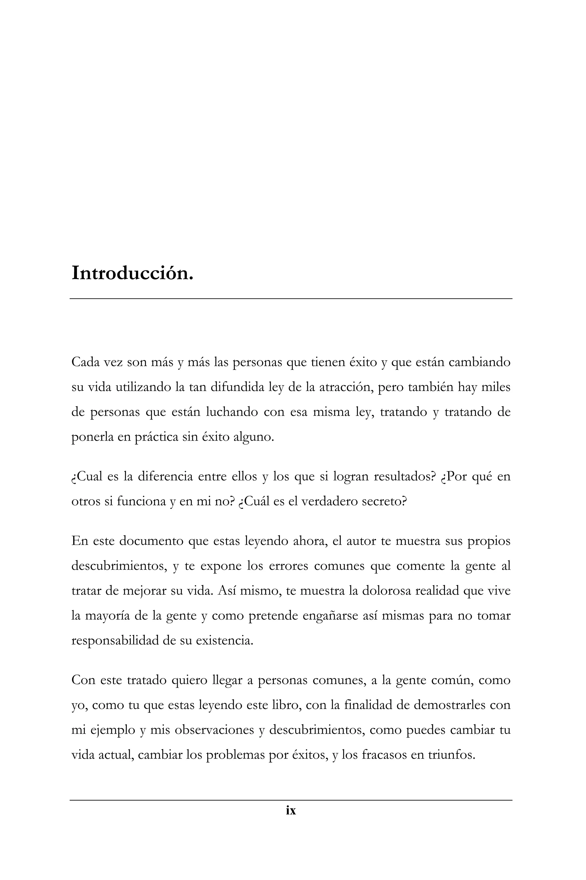 Introducción.



Cada vez son más y más las personas que tienen éxito y que están cambiando
su vida utilizando la tan difundida ley de la atracción, pero también hay miles
de personas que están luchando con esa misma ley, tratando y tratando de
ponerla en práctica sin éxito alguno.

¿Cual es la diferencia entre ellos y los que si logran resultados? ¿Por qué en
otros si funciona y en mi no? ¿Cuál es el verdadero secreto?

En este documento que estas leyendo ahora, el autor te muestra sus propios
descubrimientos, y te expone los errores comunes que comente la gente al
tratar de mejorar su vida. Así mismo, te muestra la dolorosa realidad que vive
la mayoría de la gente y como pretende engañarse así mismas para no tomar
responsabilidad de su existencia.

Con este tratado quiero llegar a personas comunes, a la gente común, como
yo, como tu que estas leyendo este libro, con la finalidad de demostrarles con
mi ejemplo y mis observaciones y descubrimientos, como puedes cambiar tu
vida actual, cambiar los problemas por éxitos, y los fracasos en triunfos.


                                        ix
 