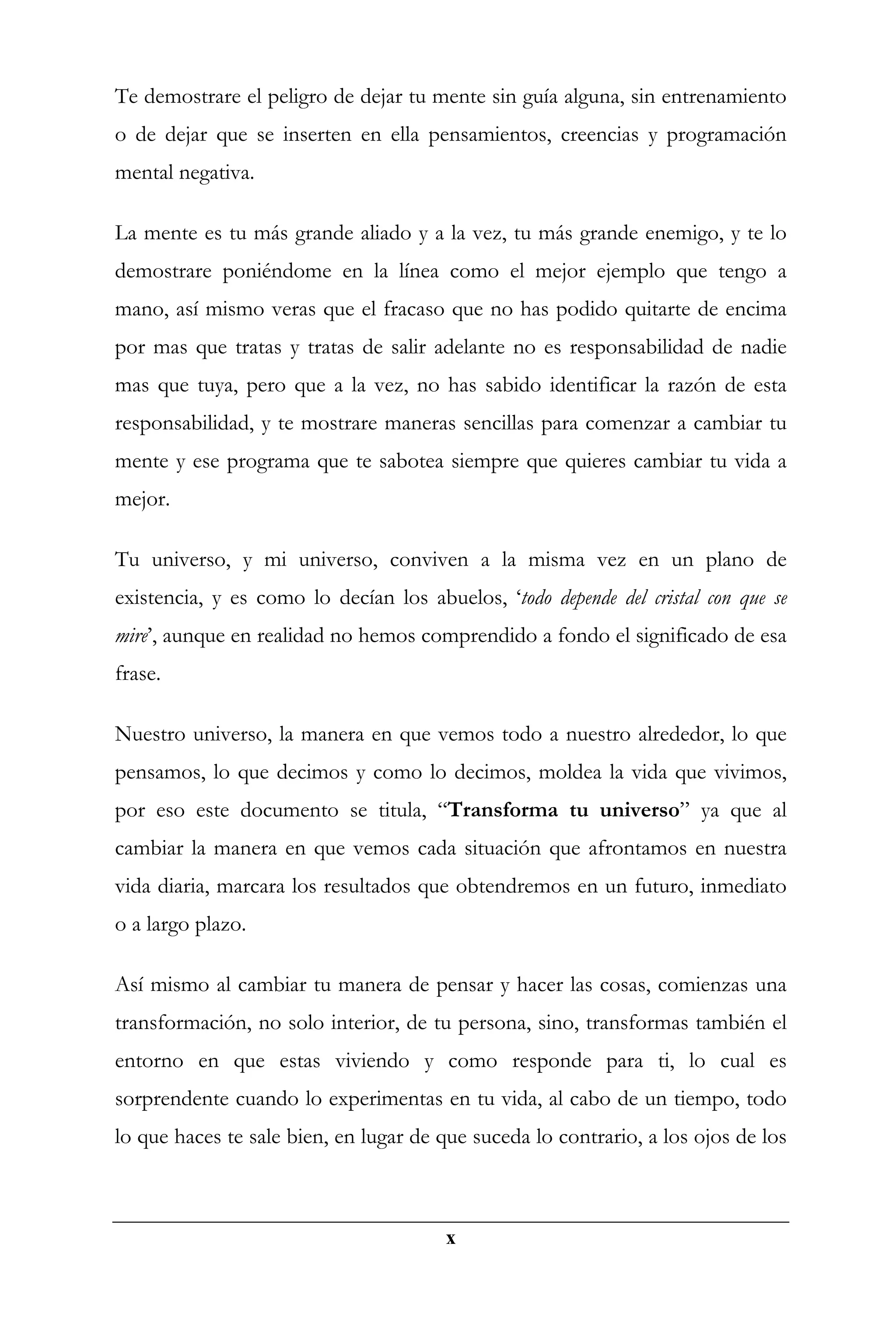 Te demostrare el peligro de dejar tu mente sin guía alguna, sin entrenamiento
o de dejar que se inserten en ella pensamientos, creencias y programación
mental negativa.

La mente es tu más grande aliado y a la vez, tu más grande enemigo, y te lo
demostrare poniéndome en la línea como el mejor ejemplo que tengo a
mano, así mismo veras que el fracaso que no has podido quitarte de encima
por mas que tratas y tratas de salir adelante no es responsabilidad de nadie
mas que tuya, pero que a la vez, no has sabido identificar la razón de esta
responsabilidad, y te mostrare maneras sencillas para comenzar a cambiar tu
mente y ese programa que te sabotea siempre que quieres cambiar tu vida a
mejor.

Tu universo, y mi universo, conviven a la misma vez en un plano de
existencia, y es como lo decían los abuelos, ‘todo depende del cristal con que se
mire’, aunque en realidad no hemos comprendido a fondo el significado de esa
frase.

Nuestro universo, la manera en que vemos todo a nuestro alrededor, lo que
pensamos, lo que decimos y como lo decimos, moldea la vida que vivimos,
por eso este documento se titula, “Transforma tu universo” ya que al
cambiar la manera en que vemos cada situación que afrontamos en nuestra
vida diaria, marcara los resultados que obtendremos en un futuro, inmediato
o a largo plazo.

Así mismo al cambiar tu manera de pensar y hacer las cosas, comienzas una
transformación, no solo interior, de tu persona, sino, transformas también el
entorno en que estas viviendo y como responde para ti, lo cual es
sorprendente cuando lo experimentas en tu vida, al cabo de un tiempo, todo
lo que haces te sale bien, en lugar de que suceda lo contrario, a los ojos de los



                                       x
 