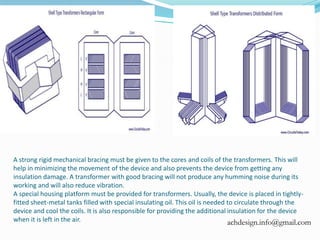 A strong rigid mechanical bracing must be given to the cores and coils of the transformers. This will
help in minimizing the movement of the device and also prevents the device from getting any
insulation damage. A transformer with good bracing will not produce any humming noise during its
working and will also reduce vibration.
A special housing platform must be provided for transformers. Usually, the device is placed in tightly-
fitted sheet-metal tanks filled with special insulating oil. This oil is needed to circulate through the
device and cool the coils. It is also responsible for providing the additional insulation for the device
when it is left in the air. achdesign.info@gmail.com
 