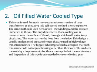 2. Oil Filled Water Cooled Type
 This type is used for much more economic construction of large
transformers, as the above told self cooled method is very expensive.
The same method is used here as well- the windings and the core are
immersed in the oil. The only difference is that a cooling coil is
mounted near the surface of the oil, through which cold water keeps
circulating. This water carries the heat from the device. This design is
usually implemented on transformers that are used in high voltage
transmission lines. The biggest advantage of such a design is that such
transformers do not require housing other than their own. This reduces
the costs by a huge amount. Another advantage is that the maintenance
and inspection of this type is only needed once or twice in a year.
achdesign.info@gmail.com
 