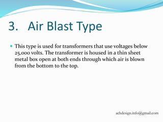 3. Air Blast Type
 This type is used for transformers that use voltages below
25,000 volts. The transformer is housed in a thin sheet
metal box open at both ends through which air is blown
from the bottom to the top.
achdesign.info@gmail.com
 