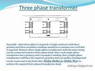 Three phase transformer
Normally , when three-phase is required, a single enclosure with three
primary and three secondary windings wound on a common core is all that
is required. However three single-phase transformers with the same rating
can be connected to form a three-phase bank. Since each single-phase
transformer has a primary and a secondary winding, then 3 single-phase
transformers will have the required 3 primary and 3 secondary windings and
can be connected in the field either Delta-Delta or Delta-Wye to
achieve the required three-phased transformer bank
achdesign.info@gmail.com
 