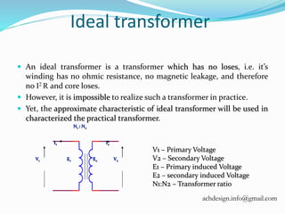 Ideal transformer
 An ideal transformer is a transformer which has no loses, i.e. it’s
winding has no ohmic resistance, no magnetic leakage, and therefore
no I2 R and core loses.
 However, it is impossible to realize such a transformer in practice.
 Yet, the approximate characteristic of ideal transformer will be used in
characterized the practical transformer.
V1 V2
N1 : N2
E1 E2
I1 I2
V1 – Primary Voltage
V2 – Secondary Voltage
E1 – Primary induced Voltage
E2 – secondary induced Voltage
N1:N2 – Transformer ratio
achdesign.info@gmail.com
 