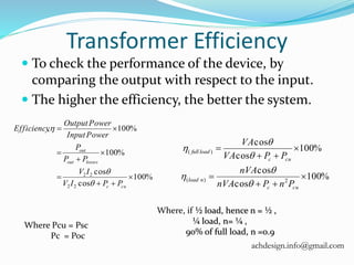 Transformer Efficiency
 To check the performance of the device, by
comparing the output with respect to the input.
 The higher the efficiency, the better the system.
%100
cos
cos
%100
%100,
22
22







cuc
lossesout
out
PPIV
IV
PP
P
PowerInput
PowerOutput
Efficiency



%100
cos
cos
%100
cos
cos
2)(
)(






cuc
nload
cuc
loadfull
PnPnVA
nVA
PPVA
VA






Where, if ½ load, hence n = ½ ,
¼ load, n= ¼ ,
90% of full load, n =0.9
Where Pcu = Psc
Pc = Poc
achdesign.info@gmail.com
 