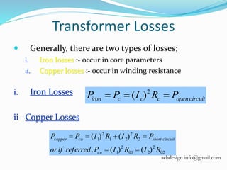 Transformer Losses
 Generally, there are two types of losses;
i. Iron losses :- occur in core parameters
ii. Copper losses :- occur in winding resistance
i. Iron Losses
ii Copper Losses
circuitopenccciron PRIPP  2
)(
02
2
201
2
1
2
2
21
2
1
)()(,
)()(
RIRIPreferredifor
PRIRIPP
cu
circuitshortcucopper


achdesign.info@gmail.com
 