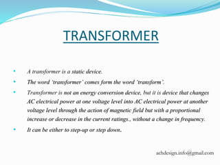 TRANSFORMER
• A transformer is a static device.
• The word ‘transformer’ comes form the word ‘transform’.
• Transformer is not an energy conversion device, but it is device that changes
AC electrical power at one voltage level into AC electrical power at another
voltage level through the action of magnetic field but with a proportional
increase or decrease in the current ratings., without a change in frequency.
• It can be either to step-up or step down.
achdesign.info@gmail.com
 