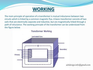 The main principle of operation of a transformer is mutual inductance between two
circuits which is linked by a common magnetic flux. A basic transformer consists of two
coils that are electrically separate and inductive, but are magnetically linked through a
path of reluctance. The working principle of the transformer can be understood from
the figure below
WORKING
achdesign.info@gmail.com
 