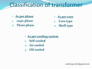 Classification of transformer
• As per phase
1. single phase
2. Three phase
• As per core
1. Core type
2. Shell type
• As per cooling system
1. Self-cooled
2. Air cooled
3. Oil cooled
achdesign.info@gmail.com
 