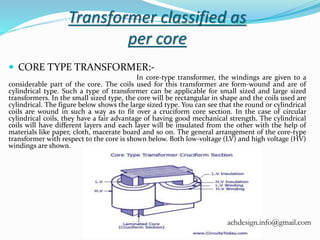 Transformer classified as
per core
 CORE TYPE TRANSFORMER:-
In core-type transformer, the windings are given to a
considerable part of the core. The coils used for this transformer are form-wound and are of
cylindrical type. Such a type of transformer can be applicable for small sized and large sized
transformers. In the small sized type, the core will be rectangular in shape and the coils used are
cylindrical. The figure below shows the large sized type. You can see that the round or cylindrical
coils are wound in such a way as to fit over a cruciform core section. In the case of circular
cylindrical coils, they have a fair advantage of having good mechanical strength. The cylindrical
coils will have different layers and each layer will be insulated from the other with the help of
materials like paper, cloth, macerate board and so on. The general arrangement of the core-type
transformer with respect to the core is shown below. Both low-voltage (LV) and high voltage (HV)
windings are shown.
achdesign.info@gmail.com
 