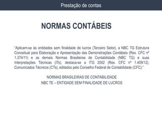 NORMAS CONTÁBEIS
Prestação de contas
“Aplicam-se às entidades sem finalidade de lucros (Terceiro Setor), a NBC TG Estrutura
Conceitual para Elaboração e Apresentação das Demonstrações Contábeis (Res. CFC nº
1.374/11) e as demais Normas Brasileiras de Contabilidade (NBC TG) e suas
Interpretações Técnicas (ITs), destaca-se a ITG 2002 (Res. CFC nº 1.409/12),
Comunicados Técnicos (CTs), editados pelo Conselho Federal de Contabilidade (CFC).”
NORMAS BRASILEIRAS DE CONTABILIDADE
NBC TE – ENTIDADE SEM FINALIDADE DE LUCROS
 