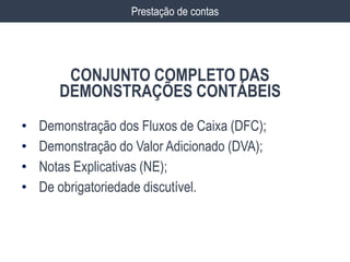 • Demonstração dos Fluxos de Caixa (DFC);
• Demonstração do Valor Adicionado (DVA);
• Notas Explicativas (NE);
• De obrigatoriedade discutível.
Prestação de contas
CONJUNTO COMPLETO DAS
DEMONSTRAÇÕES CONTÁBEIS
 