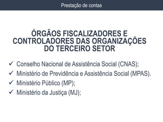  Conselho Nacional de Assistência Social (CNAS);
 Ministério de Previdência e Assistência Social (MPAS).
 Ministério Público (MP);
 Ministério da Justiça (MJ);
ÓRGÃOS FISCALIZADORES E
CONTROLADORES DAS ORGANIZAÇÕES
DO TERCEIRO SETOR
Prestação de contas
 